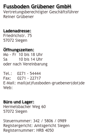 Fussboden Grübener GmbH 
Vertretungsberechtigter Geschäftsführer Reiner Grübener


Ladenadresse:
Friedrichstr. 75
57072 Siegen

Öffnungszeiten:
Mo - Fr  10 bis 18 Uhr
Sa         10 bis 14 Uhr
oder nach Vereinbarung

Tel.:    0271 - 54444
Fax:     0271 - 22717
E-Mail: mail(at)fussboden-gruebener(dot)de
Web:    http://www.fussboden-gruebener.de


Büro und Lager:
Hermelsbacher Weg 60
57072 Siegen

Steuernummer: 342 / 5806 / 0989
Registergericht: Amtsgericht Siegen
Registernummer: HRB 4050